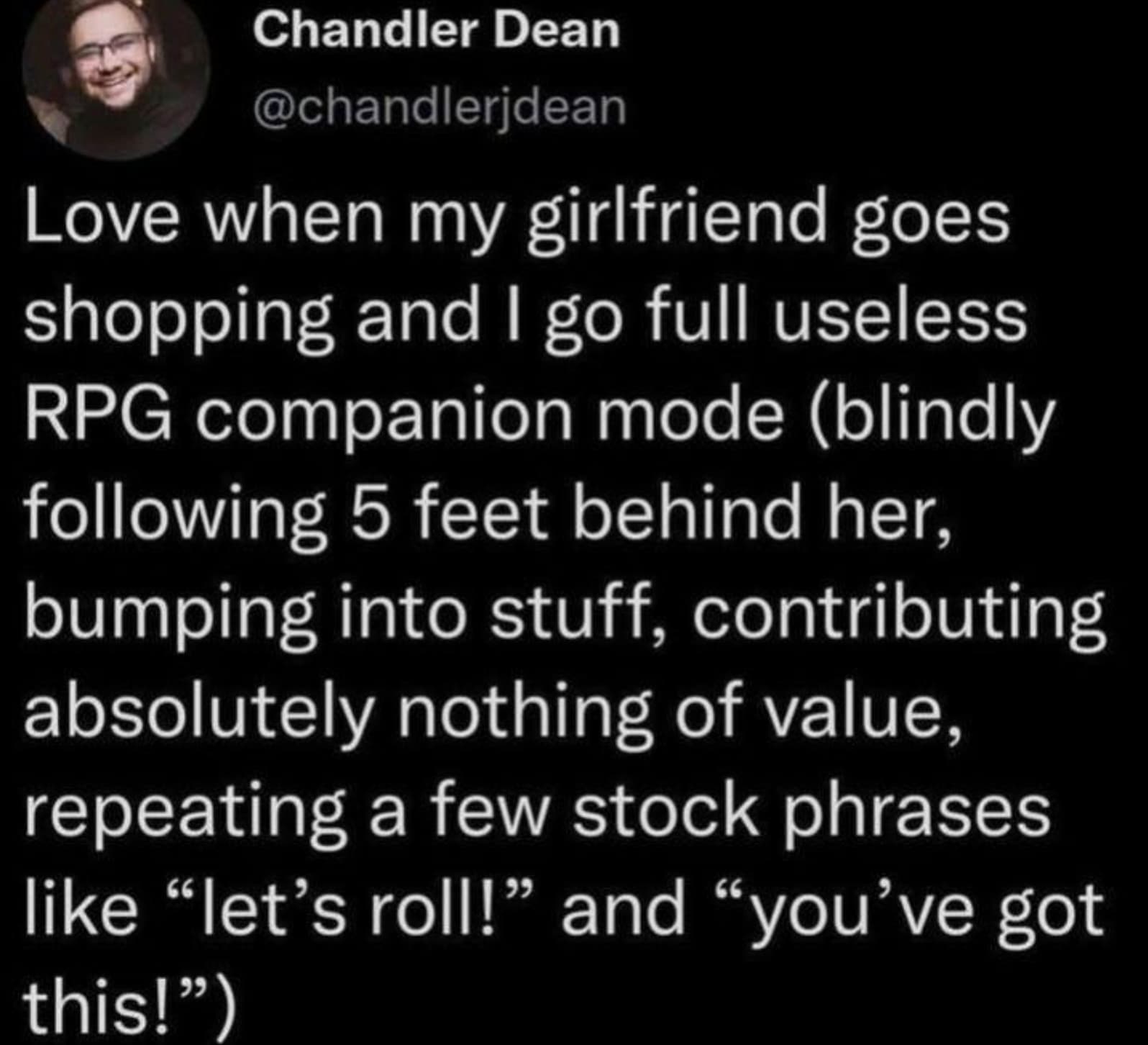 colorfulness - Chandler Dean Love when my girlfriend goes shopping and I go full useless Rpg companion mode blindly ing 5 feet behind her, bumping into stuff, contributing absolutely nothing of value, repeating a few stock phrases "let's roll!" and "you'v